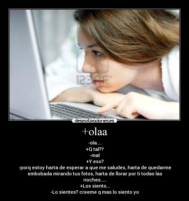 +olaa - -ola....
+Q tal??
-mal
+Y eso?
-porq estoy harta de esperar a que me saludes, harta de quedarme
embobada mirando tus fotos, harta de llorar por ti todas las
noches.....
+Los siento...
-Lo sientes? creeme q mas lo siento yo