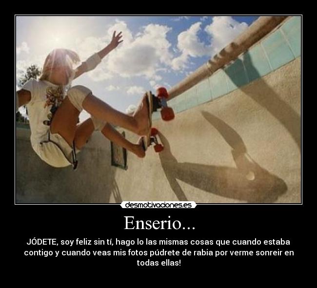 Enserio... - JÓDETE, soy feliz sin tí, hago lo las mismas cosas que cuando estaba
contigo y cuando veas mis fotos púdrete de rabia por verme sonreir en
todas ellas!

