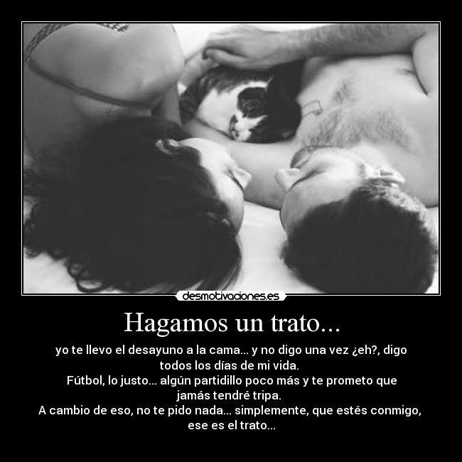 Hagamos un trato... - yo te llevo el desayuno a la cama... y no digo una vez ¿eh?, digo
todos los días de mi vida.
Fútbol, lo justo... algún partidillo poco más y te prometo que
jamás tendré tripa.
A cambio de eso, no te pido nada... simplemente, que estés conmigo,
ese es el trato...