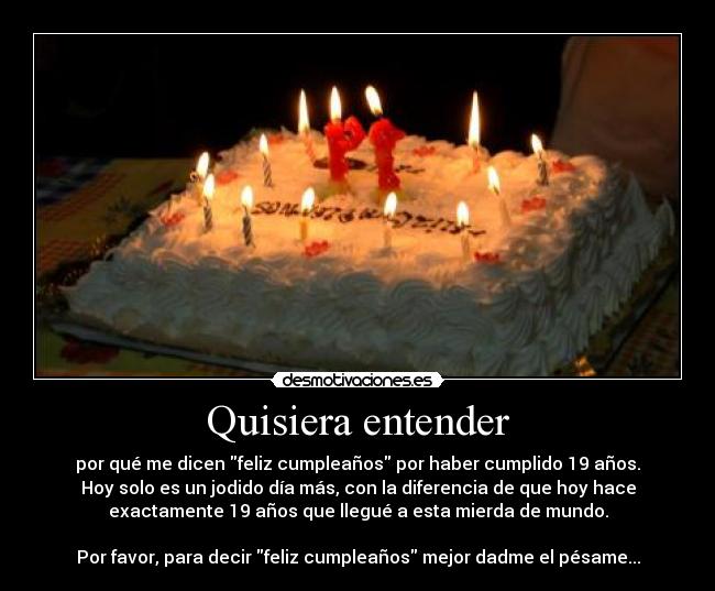 Quisiera entender - por qué me dicen feliz cumpleaños por haber cumplido 19 años.
Hoy solo es un jodido día más, con la diferencia de que hoy hace
exactamente 19 años que llegué a esta mierda de mundo.
Por favor, para decir feliz cumpleaños mejor dadme el pésame...