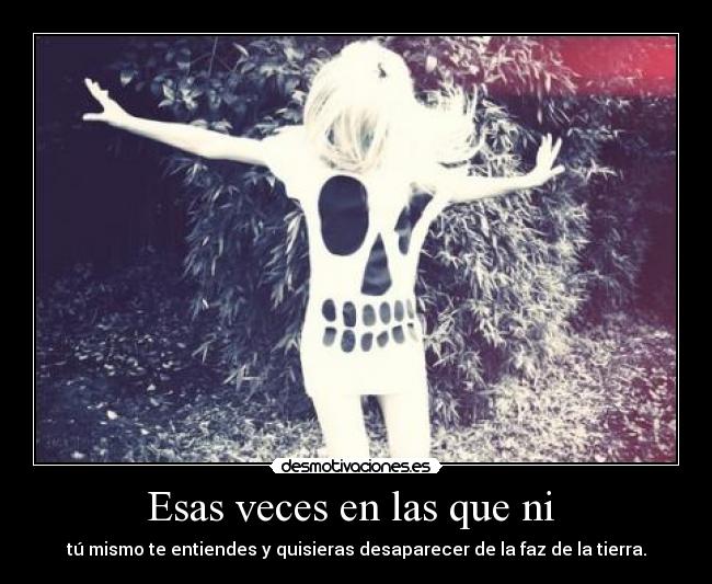 Esas veces en las que ni - tú mismo te entiendes y quisieras desaparecer de la faz de la tierra.