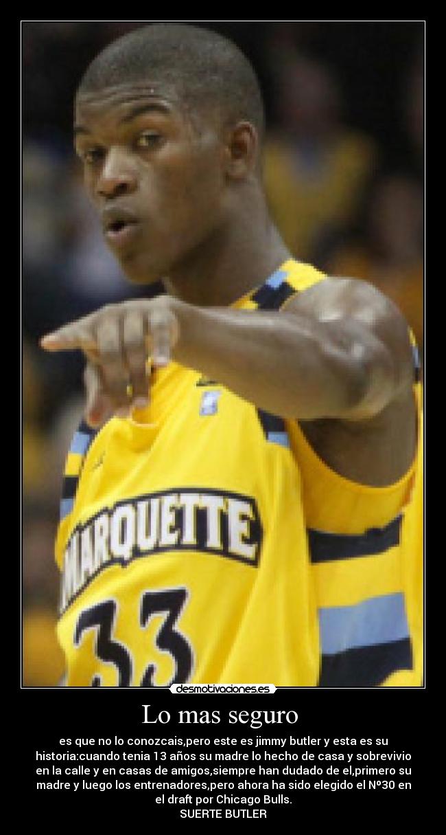 Lo mas seguro - es que no lo conozcais,pero este es jimmy butler y esta es su
historia:cuando tenia 13 años su madre lo hecho de casa y sobrevivio
en la calle y en casas de amigos,siempre han dudado de el,primero su
madre y luego los entrenadores,pero ahora ha sido elegido el Nº30 en
el draft por Chicago Bulls.
SUERTE BUTLER