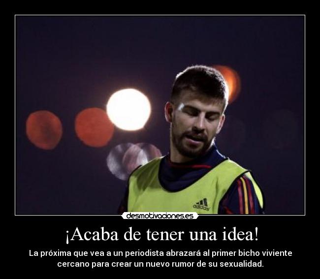 ¡Acaba de tener una idea! - La próxima que vea a un periodista abrazará al primer bicho viviente
cercano para crear un nuevo rumor de su sexualidad.