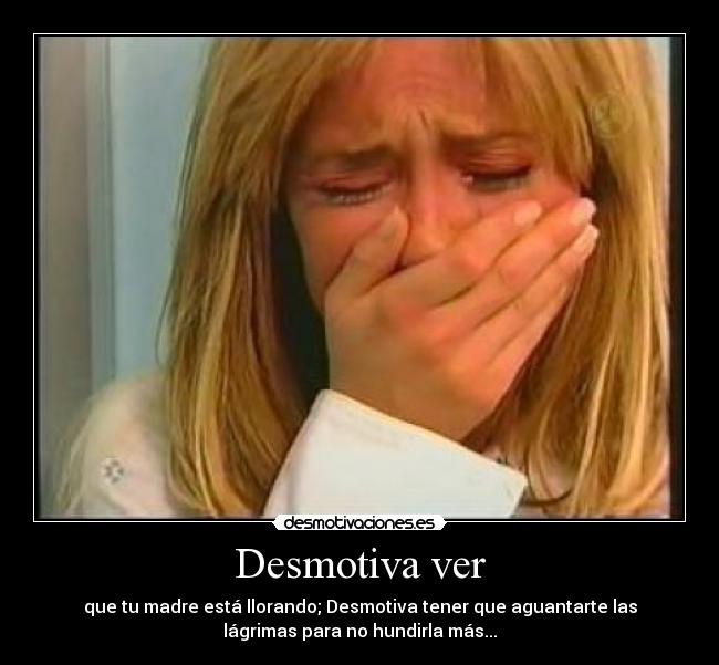 Desmotiva ver - que tu madre está llorando; Desmotiva tener que aguantarte las
lágrimas para no hundirla más...