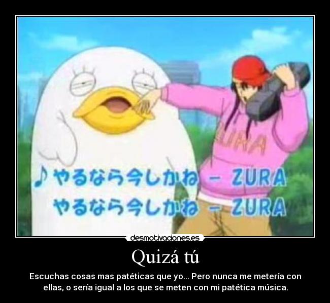 Quizá tú - Escuchas cosas mas patéticas que yo... Pero nunca me metería con
ellas, o sería igual a los que se meten con mi patética música.