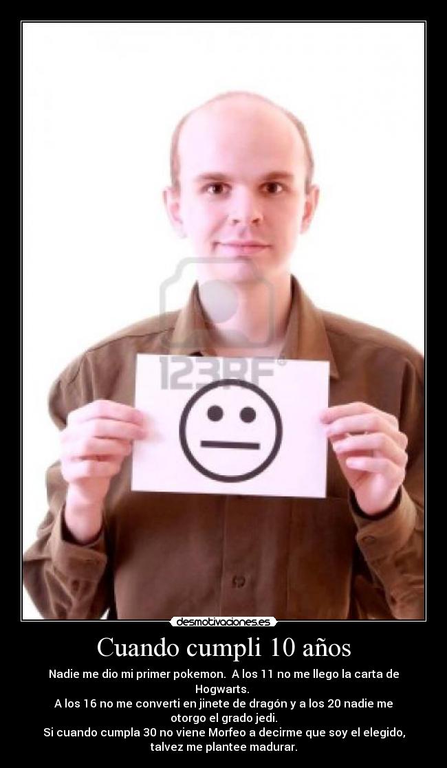 Cuando cumpli 10 años - Nadie me dio mi primer pokemon. A los 11 no me llego la carta de
Hogwarts.
A los 16 no me converti en jinete de dragón y a los 20 nadie me
otorgo el grado jedi.
Si cuando cumpla 30 no viene Morfeo a decirme que soy el elegido,
talvez me plantee madurar.
