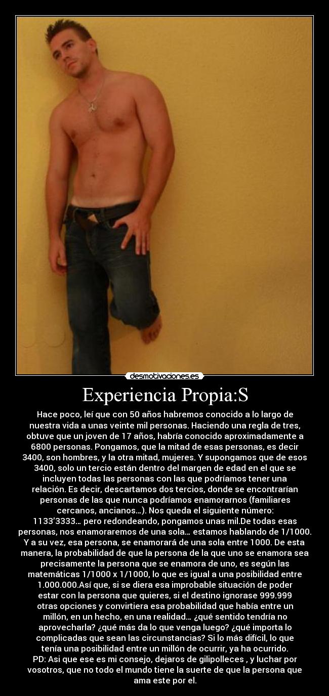 Experiencia Propia:S - Hace poco, leí que con 50 años habremos conocido a lo largo de
nuestra vida a unas veinte mil personas. Haciendo una regla de tres,
obtuve que un joven de 17 años, habría conocido aproximadamente a
6800 personas. Pongamos, que la mitad de esas personas, es decir
3400, son hombres, y la otra mitad, mujeres. Y supongamos que de esos
3400, solo un tercio están dentro del margen de edad en el que se
incluyen todas las personas con las que podríamos tener una
relación. Es decir, descartamos dos tercios, donde se encontrarían
personas de las que nunca podríamos enamorarnos (familiares
cercanos, ancianos…). Nos queda el siguiente número:
1133’3333… pero redondeando, pongamos unas mil.De todas esas
personas, nos enamoraremos de una sola… estamos hablando de 1/1000.
Y a su vez, esa persona, se enamorará de una sola entre 1000. De esta
manera, la probabilidad de que la persona de la que uno se enamora sea
precisamente la persona que se enamora de uno, es según las
matemáticas 1/1000 x 1/1000, lo que es igual a una posibilidad entre
1.000.000.Así que, si se diera esa improbable situación de poder
estar con la persona que quieres, si el destino ignorase 999.999
otras opciones y convirtiera esa probabilidad que había entre un
millón, en un hecho, en una realidad… ¿qué sentido tendría no
aprovecharla? ¿qué más da lo que venga luego? ¿qué importa lo
complicadas que sean las circunstancias? Si lo más difícil, lo que
tenía una posibilidad entre un millón de ocurrir, ya ha ocurrido.
PD: Asi que ese es mi consejo, dejaros de gilipolleces , y luchar por
vosotros, que no todo el mundo tiene la suerte de que la persona que
ama este por el.