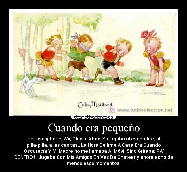 Cuando era pequeño - no tuve iphone, Wii, Play ni Xbox. Yo jugaba al escondite, al
pilla-pilla, a las casitas.. La Hora De Irme A Casa Era Cuando
Oscurecía Y Mi Madre no me llamaba Al Móvil Sino Gritaba: PA
DENTRO ! ..Jugaba Con Mis Amigos En Vez De Chatear y ahora echo de
menos esos momentos 