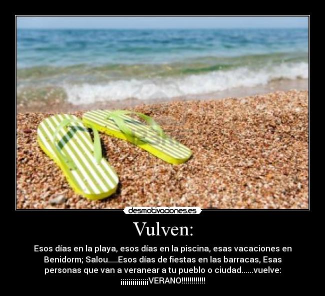 Vulven: - Esos días en la playa, esos días en la piscina, esas vacaciones en
Benidorm; Salou.....Esos días de fiestas en las barracas, Esas
personas que van a veranear a tu pueblo o ciudad......vuelve:
¡¡¡¡¡¡¡¡¡¡¡¡¡¡VERANO!!!!!!!!!!!!