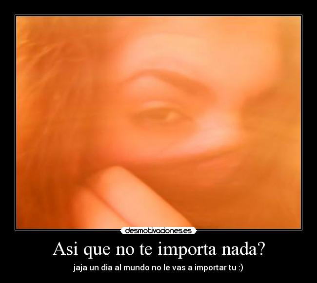 Asi que no te importa nada? - jaja un dia al mundo no le vas a importar tu :)