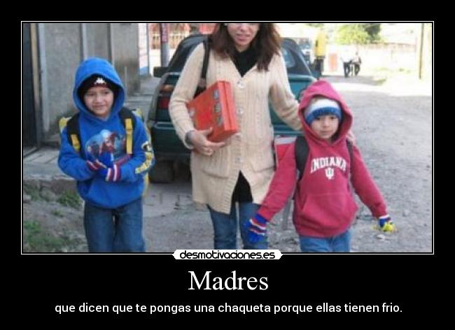 Madres - que dicen que te pongas una chaqueta porque ellas tienen frio.
