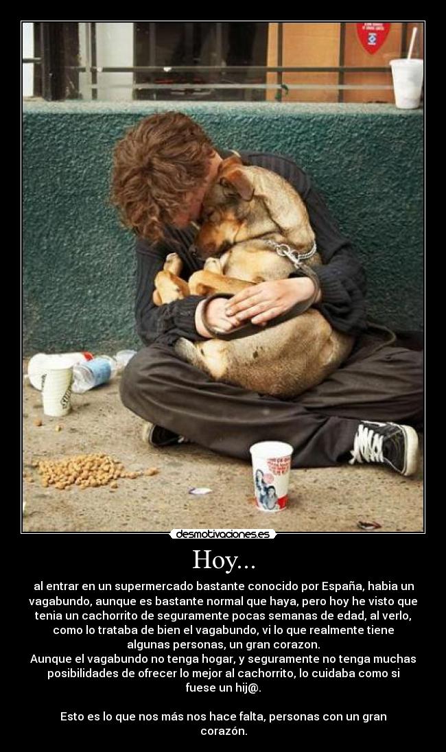 Hoy... - al entrar en un supermercado bastante conocido por España, habia un
vagabundo, aunque es bastante normal que haya, pero hoy he visto que
tenia un cachorrito de seguramente pocas semanas de edad, al verlo,
como lo trataba de bien el vagabundo, vi lo que realmente tiene
algunas personas, un gran corazon.
Aunque el vagabundo no tenga hogar, y seguramente no tenga muchas
posibilidades de ofrecer lo mejor al cachorrito, lo cuidaba como si
fuese un hij@.
Esto es lo que nos más nos hace falta, personas con un gran
corazón.