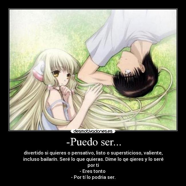 -Puedo ser... - divertido si quieres o pensativo, listo o supersticioso, valiente,
incluso bailarín. Seré lo que quieras. Dime lo qe qieres y lo seré
por ti
- Eres tonto
- Por tí lo podria ser.