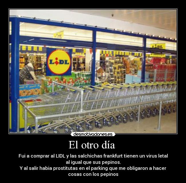 El otro día  - Fui a comprar al LIDL y las salchichas frankfurt tienen un virus letal
al igual que sus pepinos.
Y al salir habia prostitutas en el parking que me obligaron a hacer
cosas con los pepinos