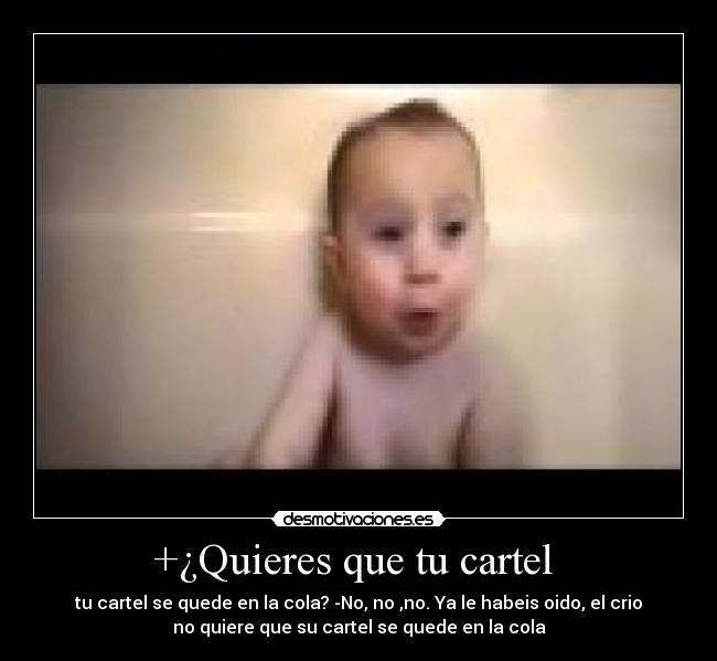 +¿Quieres que tu cartel - tu cartel se quede en la cola? -No, no ,no. Ya le habeis oido, el crio
no quiere que su cartel se quede en la cola