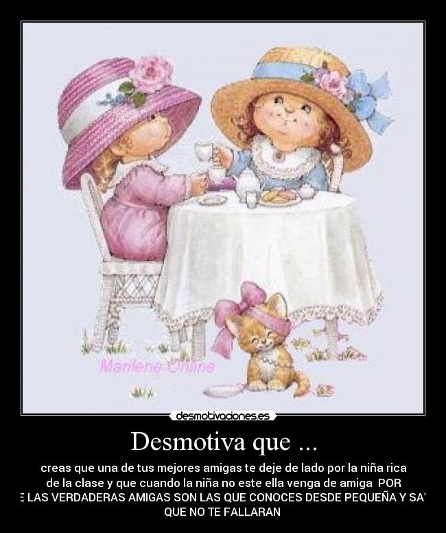 Desmotiva que ... - creas que una de tus mejores amigas te deje de lado por la niña rica
de la clase y que cuando la niña no este ella venga de amiga POR
QUE LAS VERDADERAS AMIGAS SON LAS QUE CONOCES DESDE PEQUEÑA Y SAVES
QUE NO TE FALLARAN