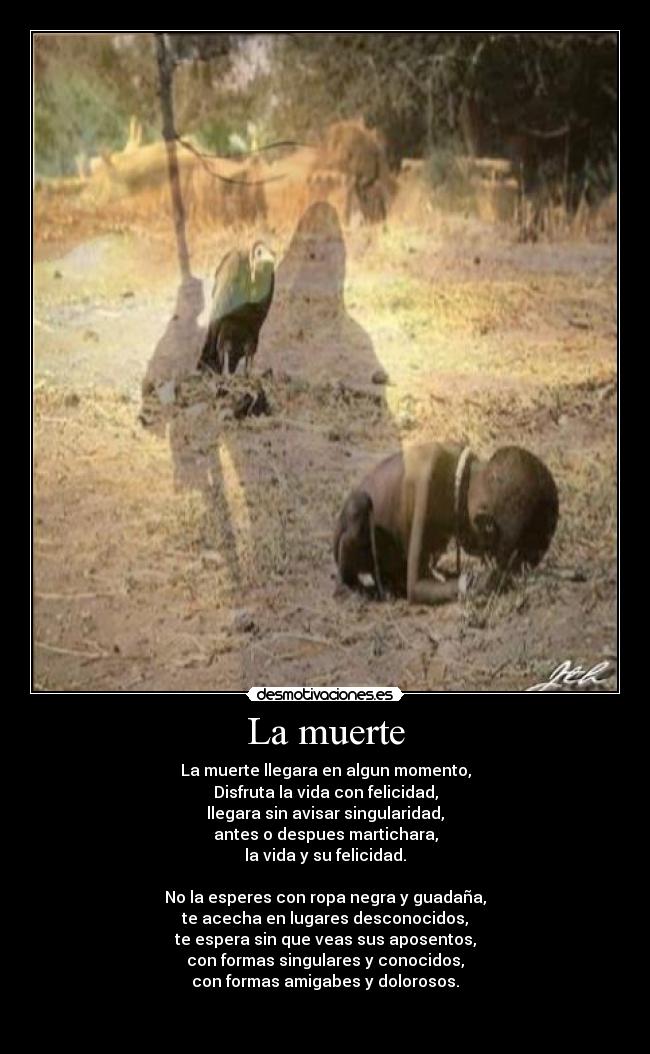 La muerte - La muerte llegara en algun momento,
Disfruta la vida con felicidad,
llegara sin avisar singularidad,
antes o despues martichara,
la vida y su felicidad.

No la esperes con ropa negra y guadaña,
te acecha en lugares desconocidos,
te espera sin que veas sus aposentos,
con formas singulares y conocidos,
con formas amigabes y dolorosos.

