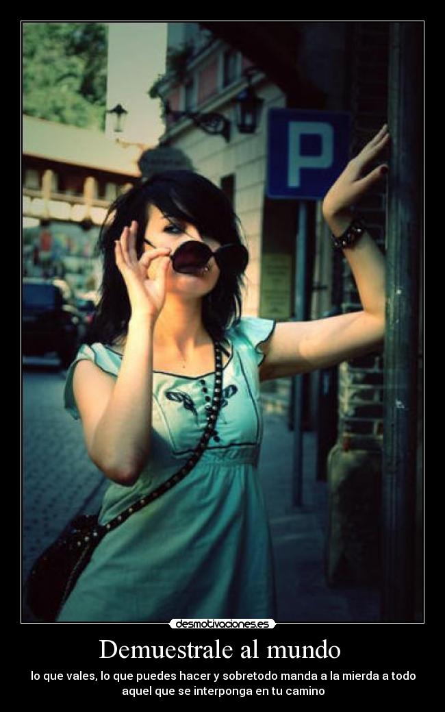 Demuestrale al mundo  - lo que vales, lo que puedes hacer y sobretodo manda a la mierda a todo
aquel que se interponga en tu camino