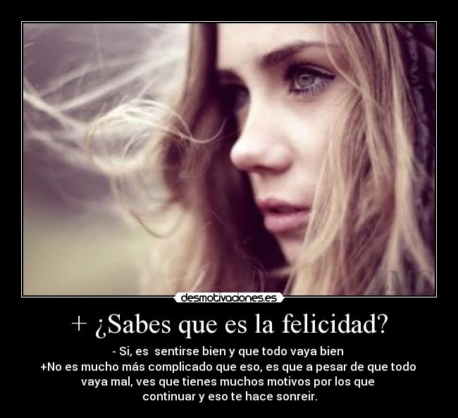 + ¿Sabes que es la felicidad? - - Si, es  sentirse bien y que todo vaya bien 
+No es mucho más complicado que eso, es que a pesar de que todo 
vaya mal, ves que tienes muchos motivos por los que 
continuar y eso te hace sonreir.