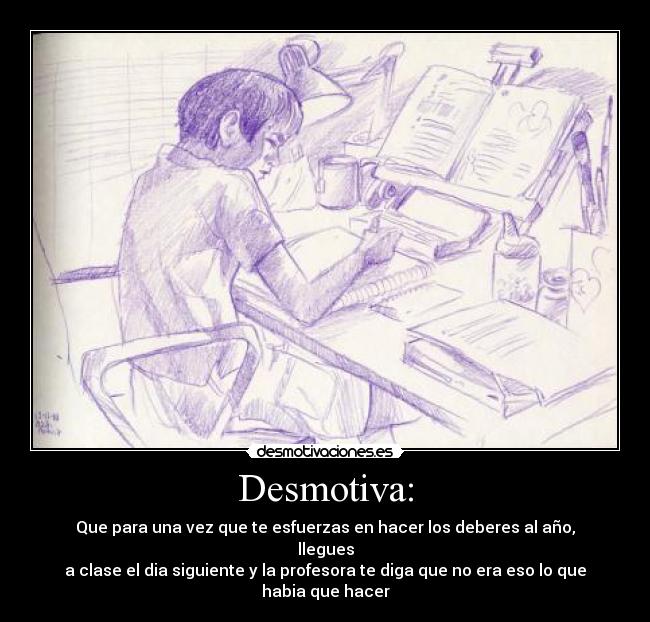 Desmotiva: - Que para una vez que te esfuerzas en hacer los deberes al año, llegues
a clase el dia siguiente y la profesora te diga que no era eso lo que habia que hacer