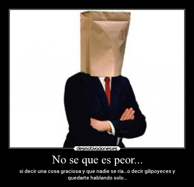No se que es peor... - si decir una cosa graciosa y que nadie se ría...o decir gilipoyeces y
quedarte hablando solo...