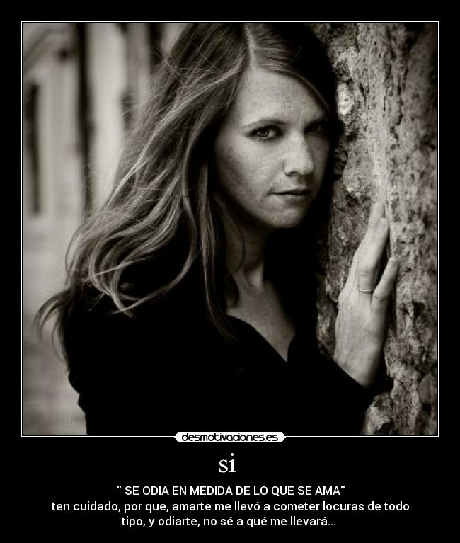 si - SE ODIA EN MEDIDA DE LO QUE SE AMA
ten cuidado, por que, amarte me llevó a cometer locuras de todo
tipo, y odiarte, no sé a qué me llevará...