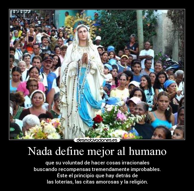 Nada define mejor al humano - que su voluntad de hacer cosas irracionales
buscando recompensas tremendamente improbables.
Éste el principio que hay detrás de
las loterías, las citas amorosas y la religión.