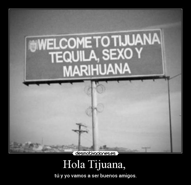 Hola Tijuana,  - tú y yo vamos a ser buenos amigos.