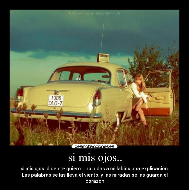 si mis ojos.. - si mis ojos  dicen te quiero... no pidas a mi labios una explicaciòn.
Las palabras se las lleva el viento, y las miradas se las guarda el
corazon