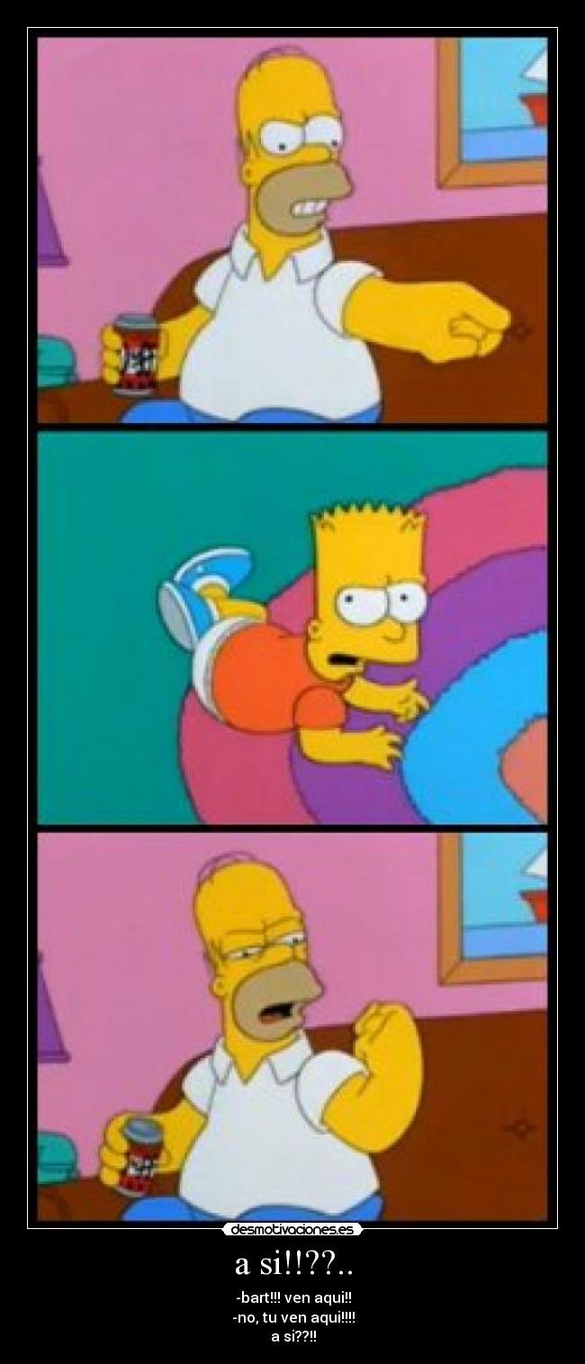 a si!!??.. - -bart!!! ven aqui!!
-no, tu ven aqui!!!!
a si??!!