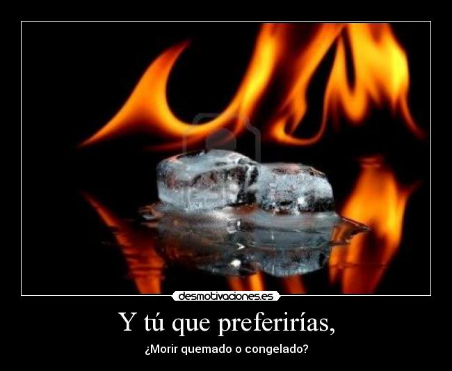 Y tú que preferirías, - ¿Morir quemado o congelado?