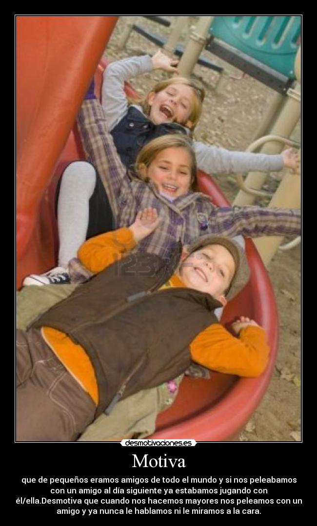 Motiva - que de pequeños eramos amigos de todo el mundo y si nos peleabamos
con un amigo al día siguiente ya estabamos jugando con
él/ella.Desmotiva que cuando nos hacemos mayores nos peleamos con un
amigo y ya nunca le hablamos ni le miramos a la cara.