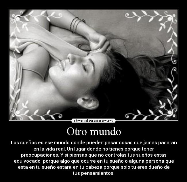 Otro mundo - Los sueños es ese mundo donde pueden pasar cosas que jamás pasaran
en la vida real. Un lugar donde no tienes porque tener
preocupaciones. Y si piensas que no controlas tus sueños estas
equivocado porque algo que ocurre en tu sueño o alguna persona que
esta en tu sueño estara en tu cabeza porque solo tu eres dueño de
tus pensamientos.