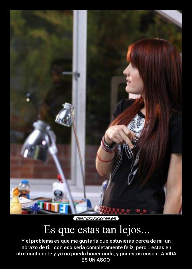 Es que estas tan lejos... - Y el problema es que me gustaría que estuvieras cerca de mi, un
abrazo de ti... con eso seria completamente feliz, pero... estas en
otro continente y yo no puedo hacer nada, y por estas cosas LA VIDA
ES UN ASCO
