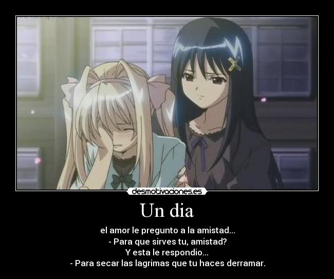 Un dia - el amor le pregunto a la amistad...
- Para que sirves tu, amistad?
Y esta le respondio...
- Para secar las lagrimas que tu haces derramar.