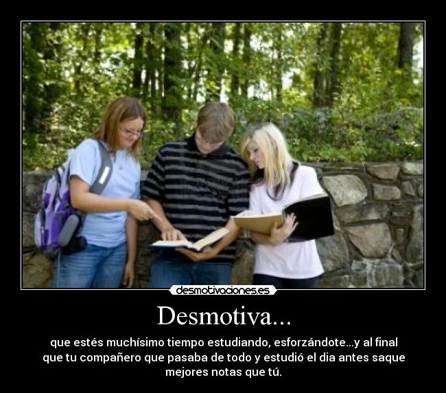 Desmotiva... - que estés muchísimo tiempo estudiando, esforzándote...y al final
que tu compañero que pasaba de todo y estudió el dia antes saque
mejores notas que tú.