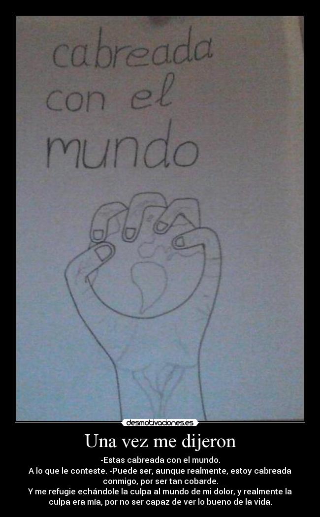 Una vez me dijeron - -Estas cabreada con el mundo.
A lo que le conteste. -Puede ser, aunque realmente, estoy cabreada
conmigo, por ser tan cobarde.
Y me refugie echándole la culpa al mundo de mi dolor, y realmente la
culpa era mía, por no ser capaz de ver lo bueno de la vida.