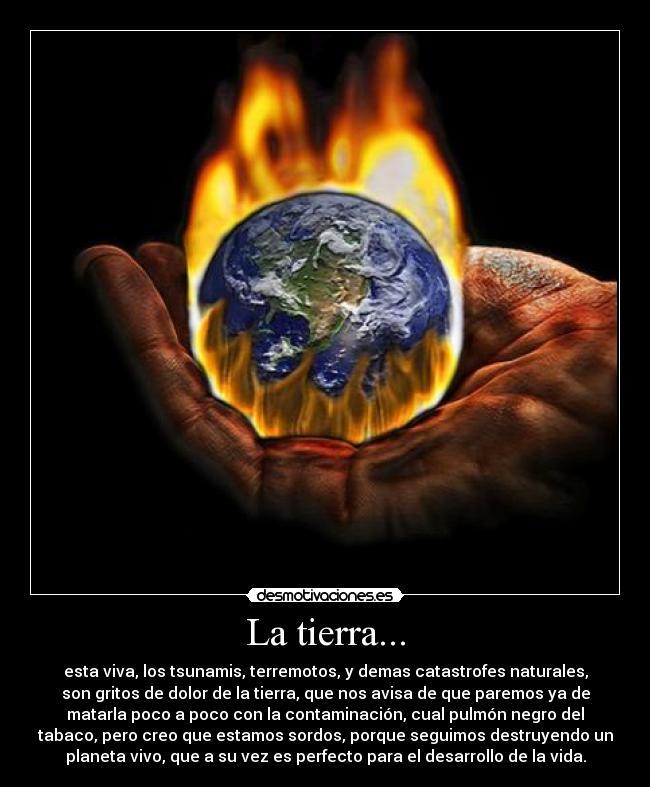 La tierra... - esta viva, los tsunamis, terremotos, y demas catastrofes naturales,
son gritos de dolor de la tierra, que nos avisa de que paremos ya de
matarla poco a poco con la contaminación, cual pulmón negro del
tabaco, pero creo que estamos sordos, porque seguimos destruyendo un
planeta vivo, que a su vez es perfecto para el desarrollo de la vida.
