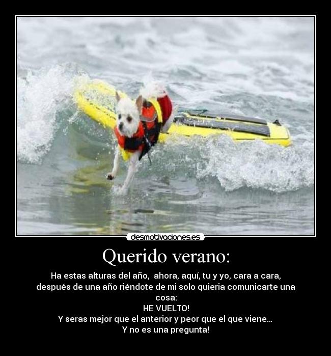 Querido verano: - Ha estas alturas del año, ahora, aquí, tu y yo, cara a cara,
después de una año riéndote de mi solo quieria comunicarte una
cosa:
HE VUELTO!
Y seras mejor que el anterior y peor que el que viene…
Y no es una pregunta!