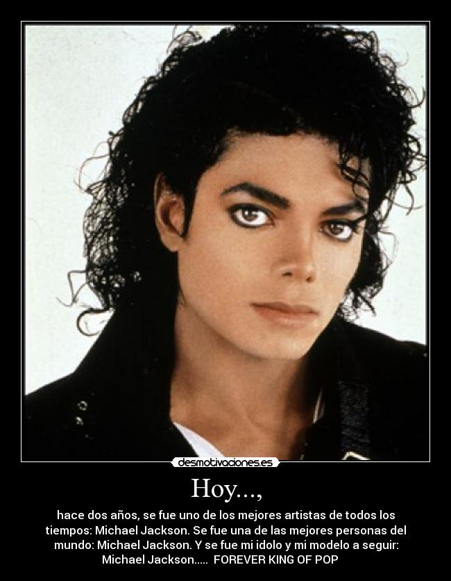 Hoy..., - hace dos años, se fue uno de los mejores artistas de todos los
tiempos: Michael Jackson. Se fue una de las mejores personas del
mundo: Michael Jackson. Y se fue mi idolo y mi modelo a seguir:
Michael Jackson.....  FOREVER KING OF POP    