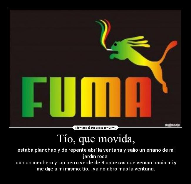 Tío, que movida, - estaba planchao y de repente abrí la ventana y salio un enano de mi
jardín rosa
con un mechero y un perro verde de 3 cabezas que venían hacia mi y
me dije a mi mismo: tío... ya no abro mas la ventana.