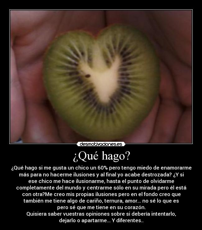 ¿Qué hago? - ¿Qué hago si me gusta un chico un 60% pero tengo miedo de enamorarme
más para no hacerme ilusiones y al final yo acabe destrozada? ¿Y si
ese chico me hace ilusionarme, hasta el punto de olvidarme
completamente del mundo y centrarme sólo en su mirada pero él está
con otra?Me creo mis propias ilusiones pero en el fondo creo que
también me tiene algo de cariño, ternura, amor... no sé lo que es
pero sé que me tiene en su corazón.
Quisiera saber vuestras opiniones sobre si debería intentarlo,
dejarlo o apartarme... Y diferentes..