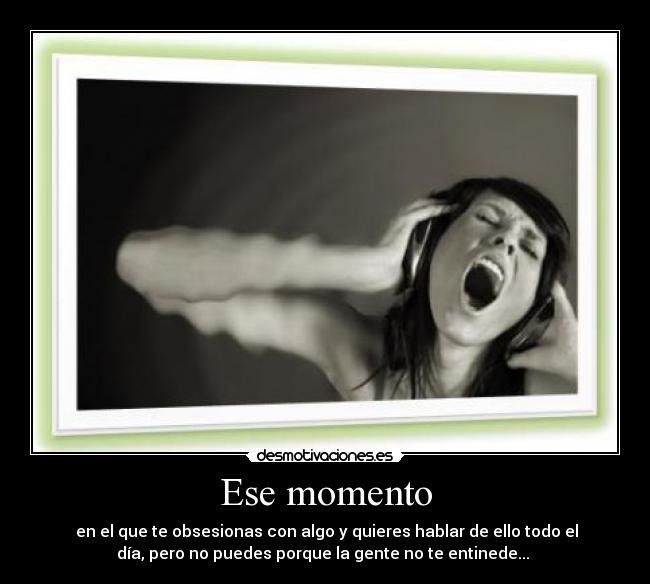 Ese momento - en el que te obsesionas con algo y quieres hablar de ello todo el
día, pero no puedes porque la gente no te entinede...