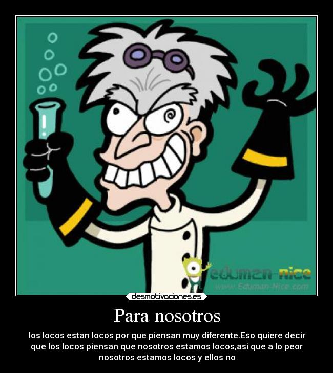 Para nosotros - los locos estan locos por que piensan muy diferente.Eso quiere decir
que los locos piensan que nosotros estamos locos,asi que a lo peor
nosotros estamos locos y ellos no