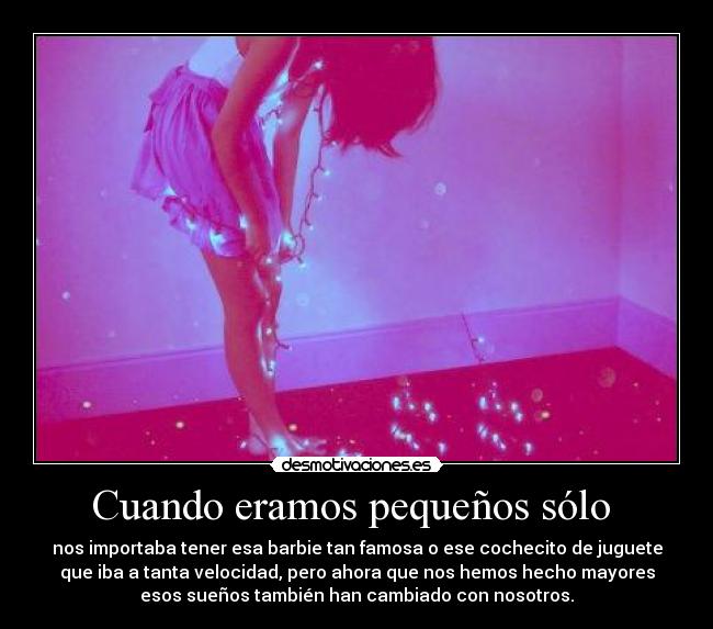 Cuando eramos pequeños sólo  - nos importaba tener esa barbie tan famosa o ese cochecito de juguete
que iba a tanta velocidad, pero ahora que nos hemos hecho mayores
esos sueños también han cambiado con nosotros.