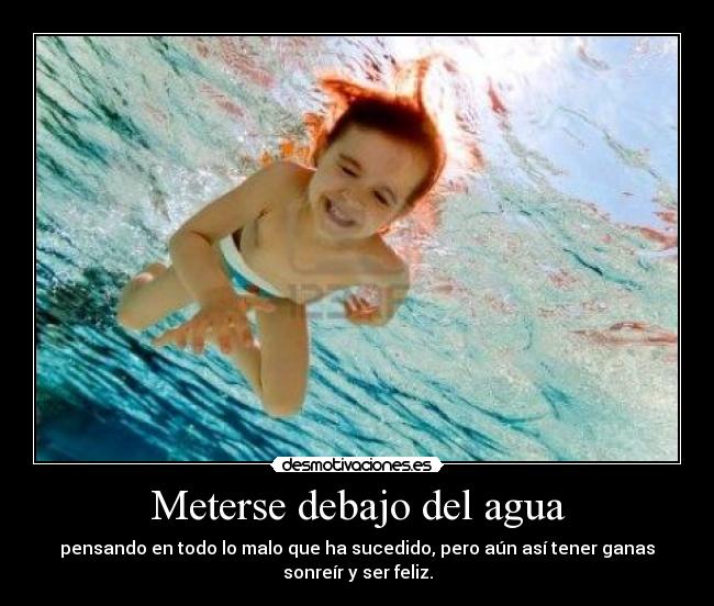 Meterse debajo del agua - pensando en todo lo malo que ha sucedido, pero aún así tener ganas
sonreír y ser feliz.