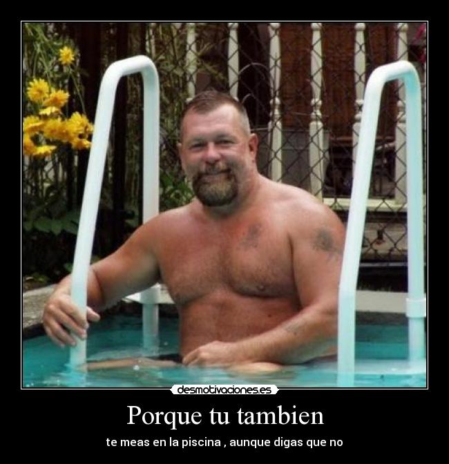 Porque tu tambien - te meas en la piscina , aunque digas que no
