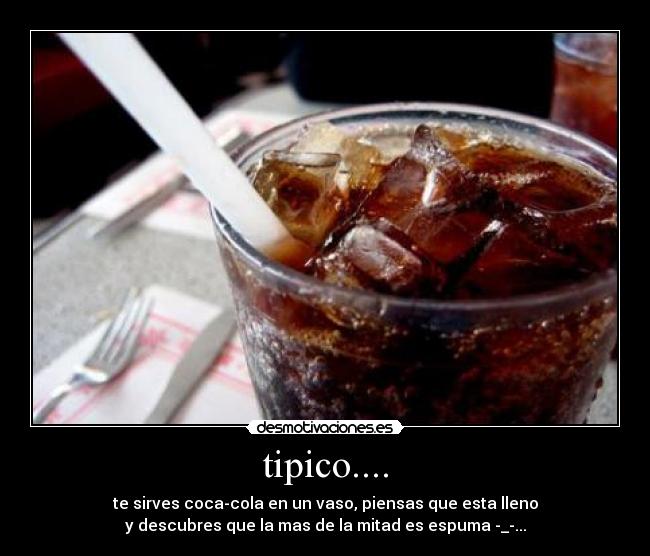 tipico.... - te sirves coca-cola en un vaso, piensas que esta lleno
y descubres que la mas de la mitad es espuma -_-...