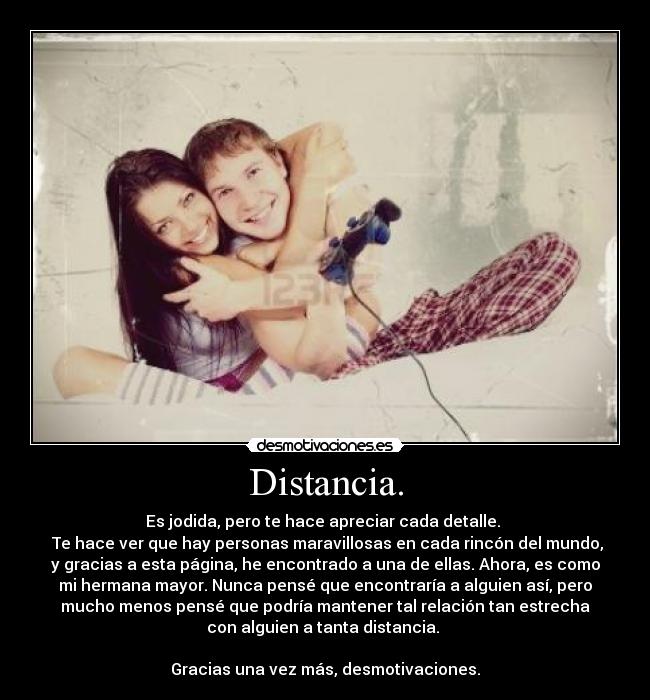 Distancia. - Es jodida, pero te hace apreciar cada detalle.
Te hace ver que hay personas maravillosas en cada rincón del mundo,
y gracias a esta página, he encontrado a una de ellas. Ahora, es como
mi hermana mayor. Nunca pensé que encontraría a alguien así, pero
mucho menos pensé que podría mantener tal relación tan estrecha
con alguien a tanta distancia.
Gracias una vez más, desmotivaciones.