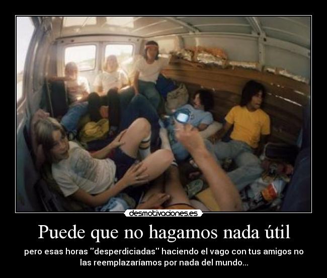 Puede que no hagamos nada útil - pero esas horas desperdiciadas haciendo el vago con tus amigos no
las reemplazaríamos por nada del mundo...